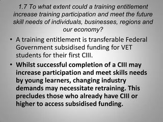 1.7 To what extent could a training entitlement
 increase training participation and meet the future
 skill needs of individuals, businesses, regions and
                     our economy?
• A training entitlement is transferable Federal
  Government subsidised funding for VET
  students for their first CIII.
• Whilst successful completion of a CIII may
  increase participation and meet skills needs
  by young learners, changing industry
  demands may necessitate retraining. This
  precludes those who already have CIII or
  higher to access subsidised funding.
 