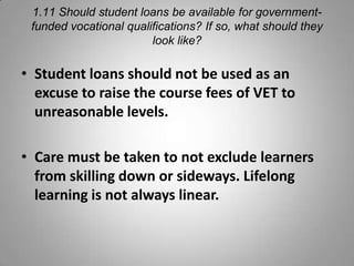1.11 Should student loans be available for government-
 funded vocational qualifications? If so, what should they
                        look like?

• Student loans should not be used as an
  excuse to raise the course fees of VET to
  unreasonable levels.

• Care must be taken to not exclude learners
  from skilling down or sideways. Lifelong
  learning is not always linear.
 