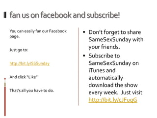 samesexsunday segmentsSameSexSunday will revolve around a regular expert round table.  However, you can also expect smart and timely interviews, provocative debates and informative panels to be a part of the formula as well.  Each week we hope to bring you a fresh new show that gives you perspective you can’t find anywhere else on the stories that matter most to our movement.  This perspective will be delivered by the community’s most intriguing and influential personalities from all ends of the political spectrum. Anyone can get involved in the conversation on our Facebook and Twitter pages.  Ask questions, add comments and start up your own topics on the discussion page. If we’re not friends yet, make us your friend now! 
