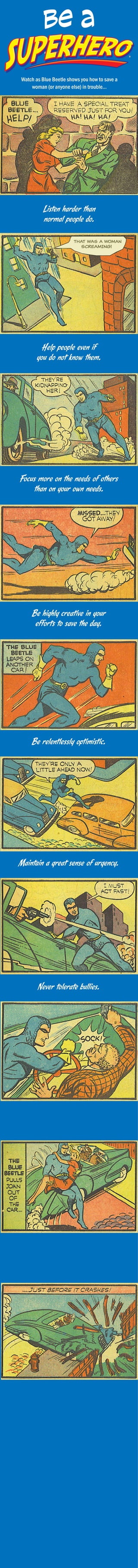 be a
Watch as Blue Beetle shows you how to save a
woman (or anyone else) in trouble...

Listen harder than
normal people do.

Help people even if
you do not know them.

Focus more on the needs of others
than on your own needs.

Be highly creative in your
efforts to save the day.

Be relentlessly optimistic.

Maintain a great sense of urgency.

Never tolerate bullies.

Don’t stop trying until
the job is done.

Take no pleasure in the misfortune
of others
(even if they sorta deserve it.)

To be a superhero,
you do not need
superpwers.
You simply need to focus
on the needs
of others... relentlessly.
CREATED BY BRUCE KASANOFF
KASANOFF.COM
ILLUSTRATIONS OF THE BLUE BEETLE
BY CHARLES NICHOLAS

 