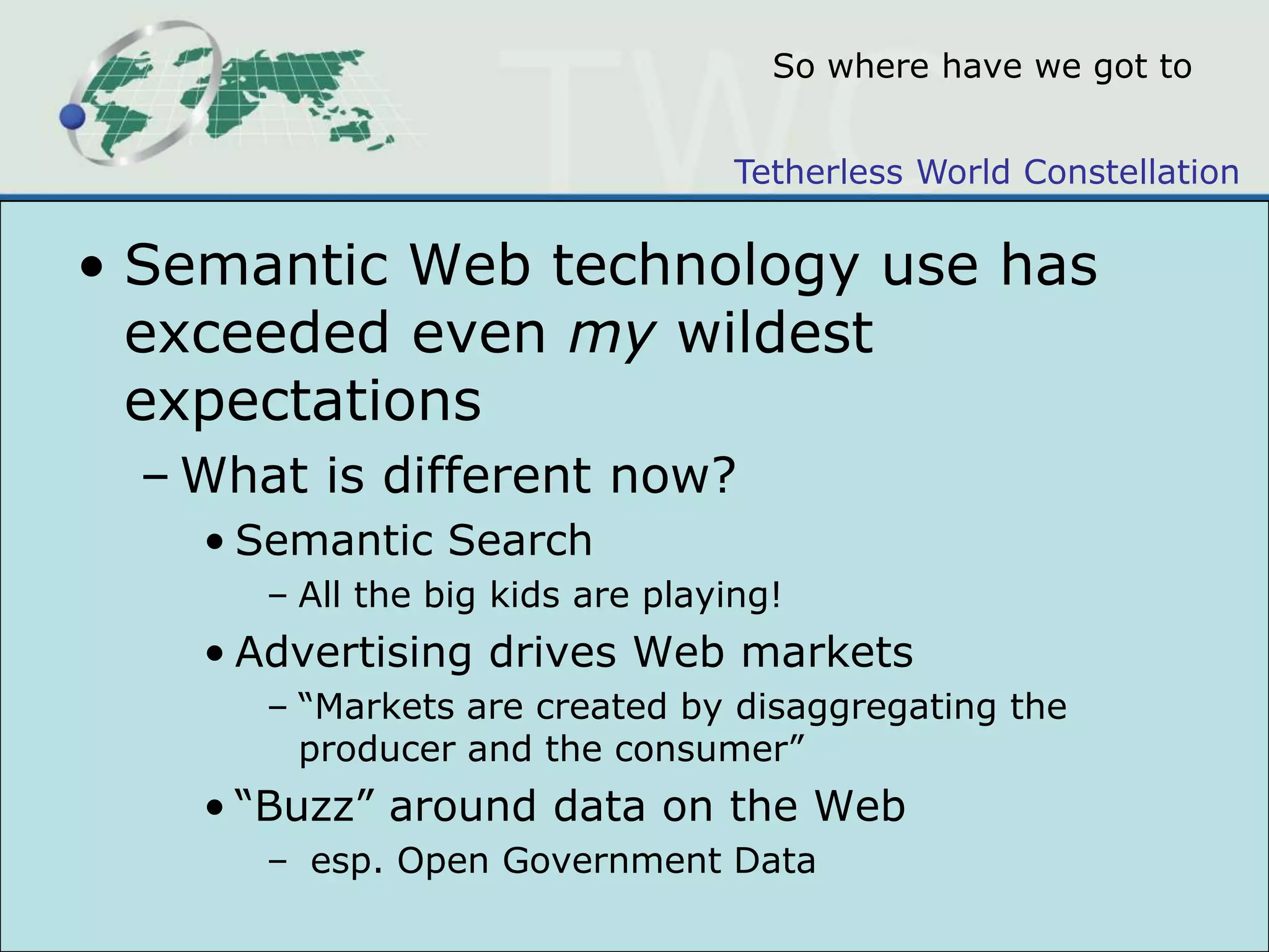 So where have we got toSemantic Web technology use has exceeded even my wildest expectationsWhat is different now?Semantic SearchAll the big kids are playing!Advertising drives Web markets“Markets are created by disaggregating the producer and the consumer” “Buzz” around data on the Web esp. Open Government Data