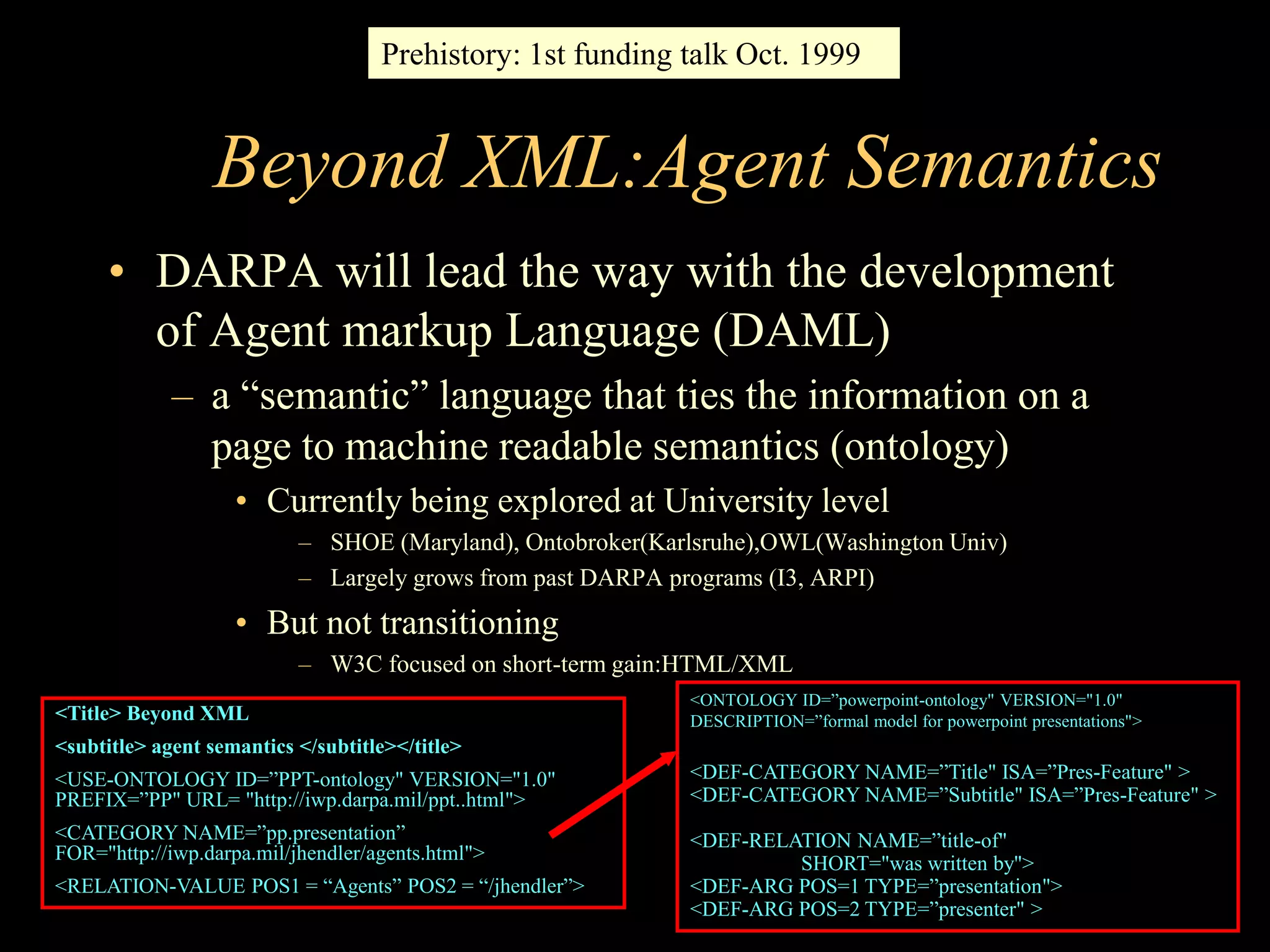 Beyond XML:Agent SemanticsPrehistory: 1st funding talk Oct. 1999DARPA will lead the way with the development of Agent markup Language (DAML)a “semantic” language that ties the information on a page to machine readable semantics (ontology)Currently being explored at University levelSHOE (Maryland), Ontobroker(Karlsruhe),OWL(Washington Univ)Largely grows from past DARPA programs (I3, ARPI)But not transitioning W3C focused on short-term gain:HTML/XML<ONTOLOGY ID=”powerpoint-ontology" VERSION="1.0" DESCRIPTION=”formal model for powerpoint presentations"><DEF-CATEGORY NAME=”Title" ISA=”Pres-Feature" > <DEF-CATEGORY NAME=”Subtitle" ISA=”Pres-Feature" ><DEF-RELATION NAME=”title-of"                     SHORT="was written by">              <DEF-ARG POS=1 TYPE=”presentation">              <DEF-ARG POS=2 TYPE=”presenter" ><Title> Beyond XML       <subtitle> agent semantics </subtitle>      </title><USE-ONTOLOGY ID=”PPT-ontology" VERSION="1.0" PREFIX=”PP" URL= "http://iwp.darpa.mil/ppt..html"><CATEGORY NAME=”pp.presentation” FOR="http://iwp.darpa.mil/jhendler/agents.html"> <RELATION-VALUE POS1 = “Agents” POS2 = “/jhendler”>