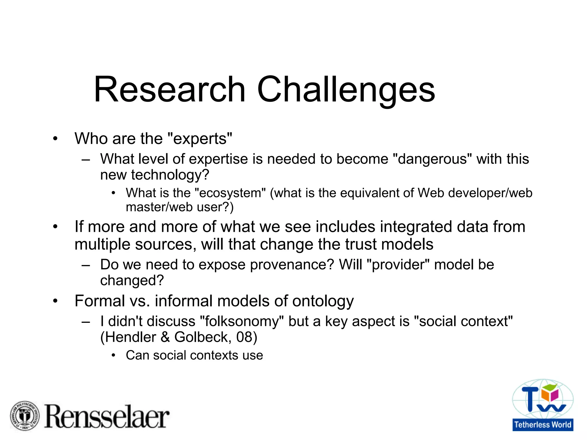 Research ChallengesWhat is the Web culture?Design/use/analysis are connected to "cultural stereotypes" (Think HSBC ads)What are the cultural stereotypes in the emerging online community?What level of "knowledge" is needed by Web users? Is this dependent on application? User community? Is expressivity a plus, minus, non-issue?Especially in an open system (previous AI systems were "closed"