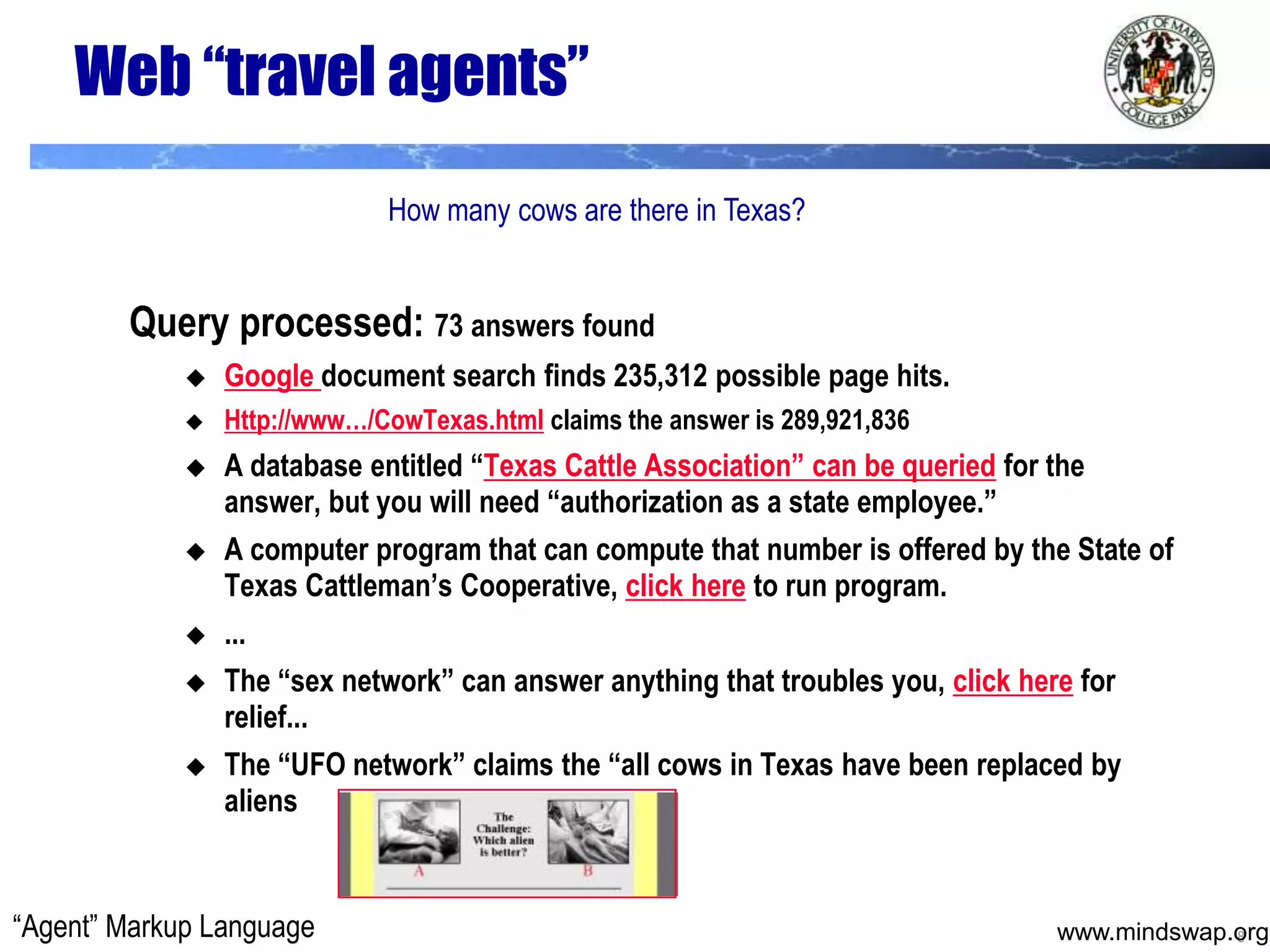 Web “travel agents”How many cows are there in Texas?Query processed: 73 answers foundGoogle document search finds 235,312 possible page hits.Http://www…/CowTexas.html claims the answer is 289,921,836A database entitled “Texas Cattle Association” can be queried for the answer, but you will need “authorization as a state employee.”A computer program that can compute that number is offered by the State of Texas Cattleman’s Cooperative, click here to run program....The “sex network” can answer anything that troubles you, click here for relief... The “UFO network” claims the “all cows in Texas have been replaced by aliens“Agent” Markup Language