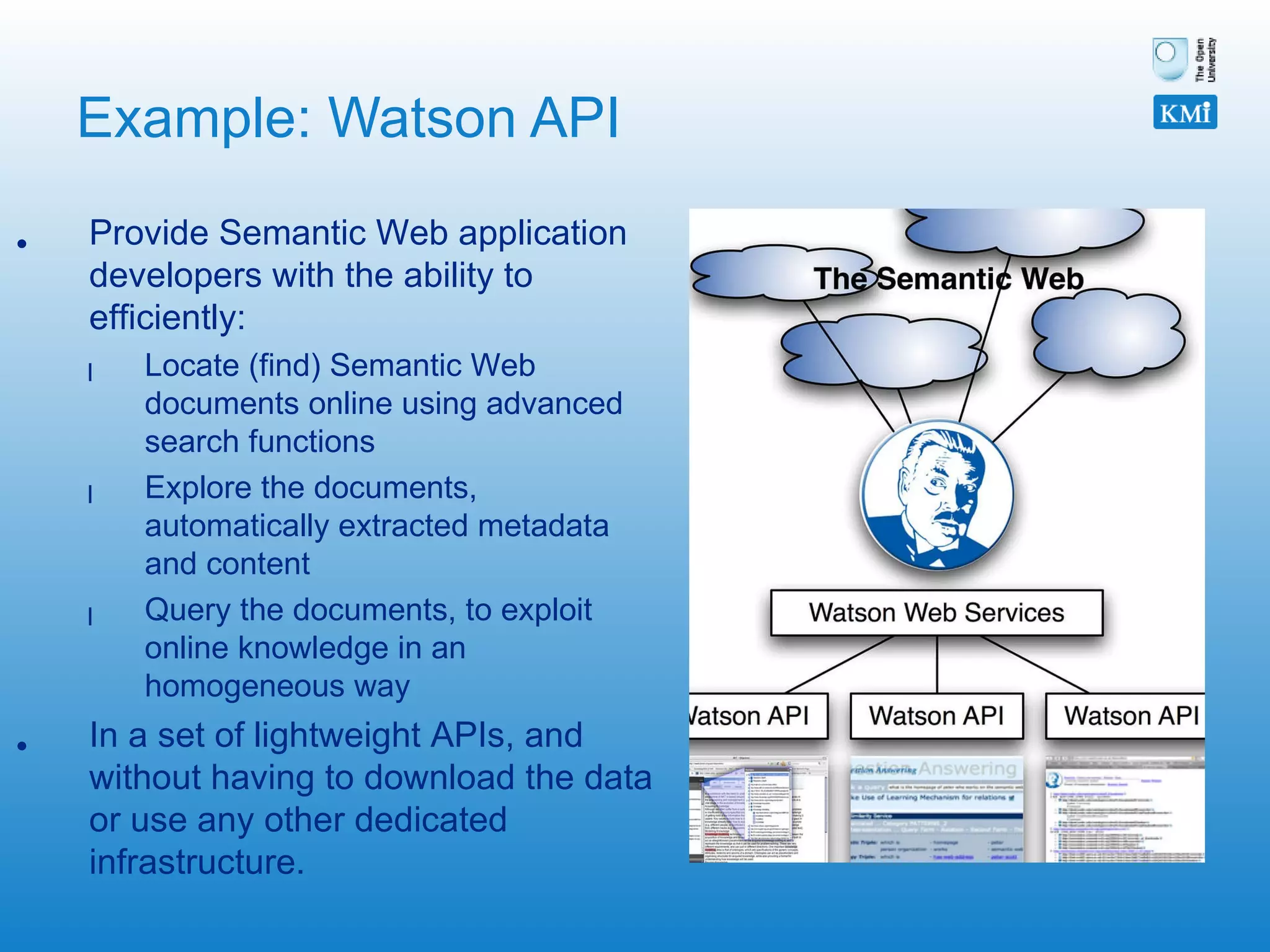 Example: Watson API Provide Semantic Web application developers with the ability to efficiently: Locate (find) Semantic Web documents online using advanced search functions Explore the documents, automatically extracted metadata and content Query the documents, to exploit online knowledge in an homogeneous way  In a set of lightweight APIs, and without having to download the data or use any other dedicated infrastructure. 