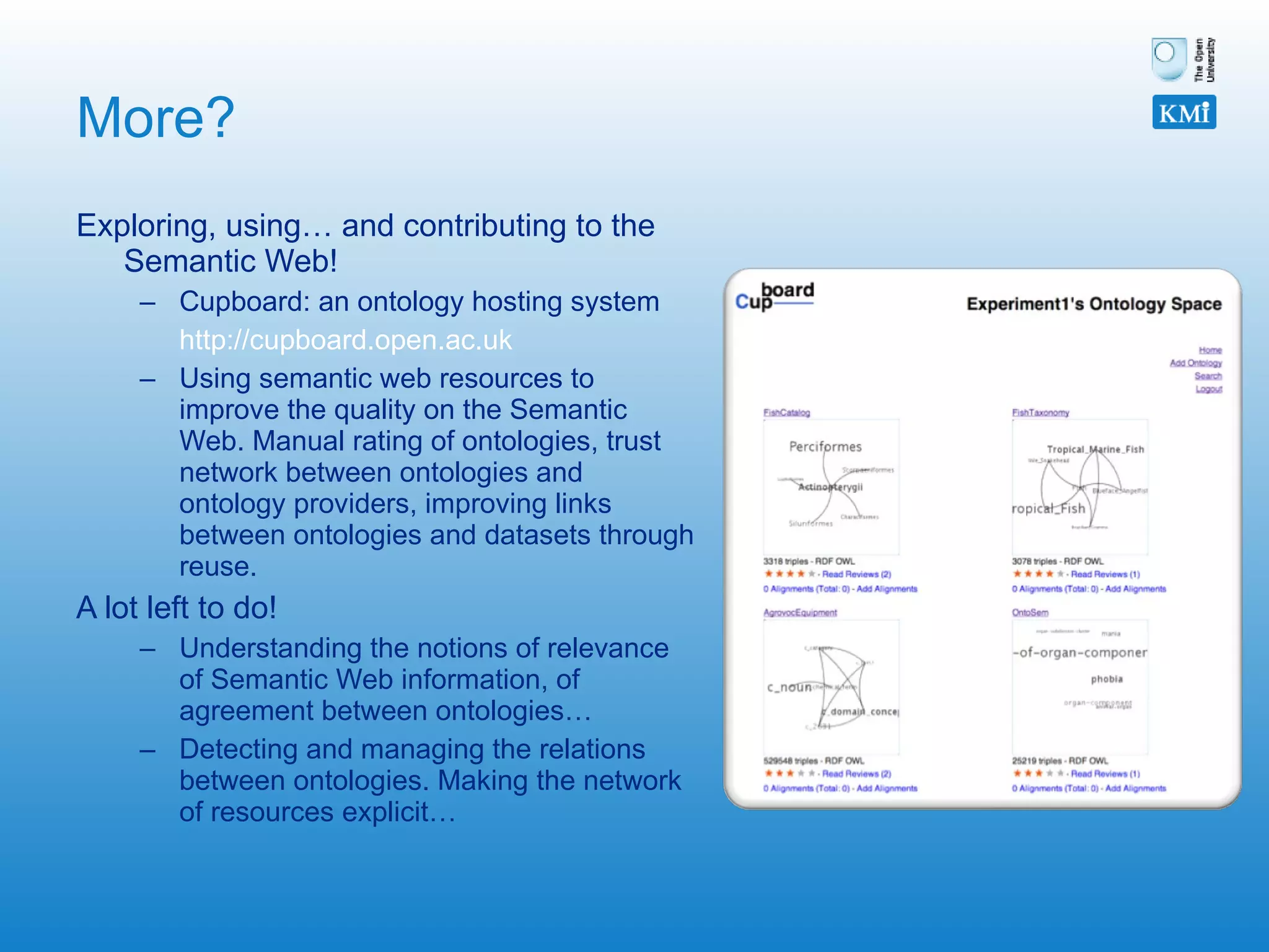 More? Exploring, using… and contributing to the Semantic Web! Cupboard: an ontology hosting system http://cupboard.open.ac.uk   Using semantic web resources to improve the quality on the Semantic Web. Manual rating of ontologies, trust network between ontologies and ontology providers, improving links between ontologies and datasets through reuse. A lot left to do! Understanding the notions of relevance of Semantic Web information, of agreement between ontologies… Detecting and managing the relations between ontologies. Making the network of resources explicit…  