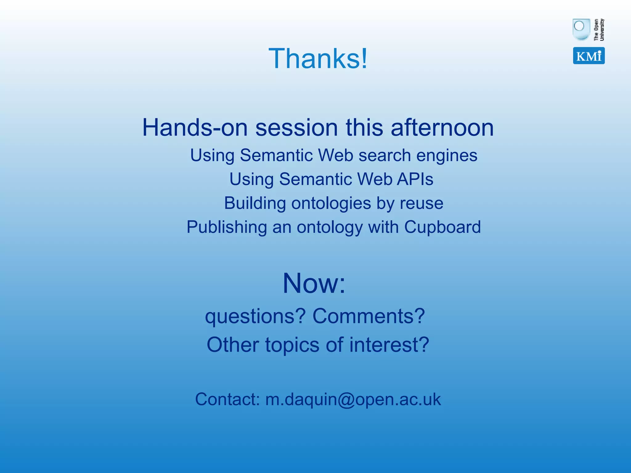 Thanks! Hands-on session this afternoon Using Semantic Web search engines Using Semantic Web APIs  Building ontologies by reuse Publishing an ontology with Cupboard Now:  questions? Comments?  Other topics of interest? Contact: m.daquin@open.ac.uk 
