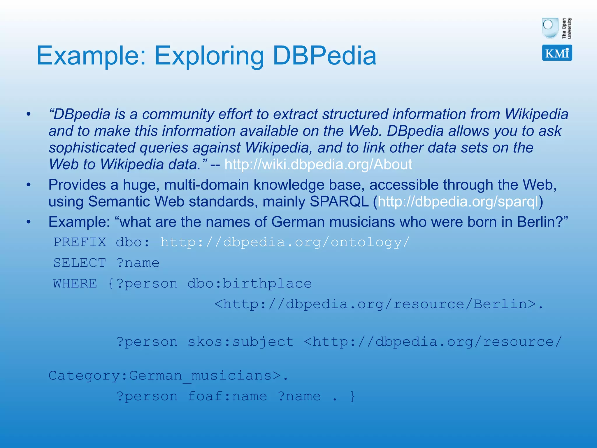 Example: Exploring DBPedia “ DBpedia is a community effort to extract structured information from Wikipedia and to make this information available on the Web. DBpedia allows you to ask sophisticated queries against Wikipedia, and to link other data sets on the Web to Wikipedia data.”  --  http://wiki.dbpedia.org/About   Provides a huge, multi-domain knowledge base, accessible through the Web, using Semantic Web standards, mainly SPARQL ( http://dbpedia.org/sparql ) Example: “what are the names of German musicians who were born in Berlin?” PREFIX dbo:  http://dbpedia.org/ontology/ SELECT ?name WHERE {?person dbo:birthplace  <http://dbpedia.org/resource/Berlin>.  ?person skos:subject <http://dbpedia.org/resource/  Category:German_musicians>.  ?person foaf:name ?name . } 
