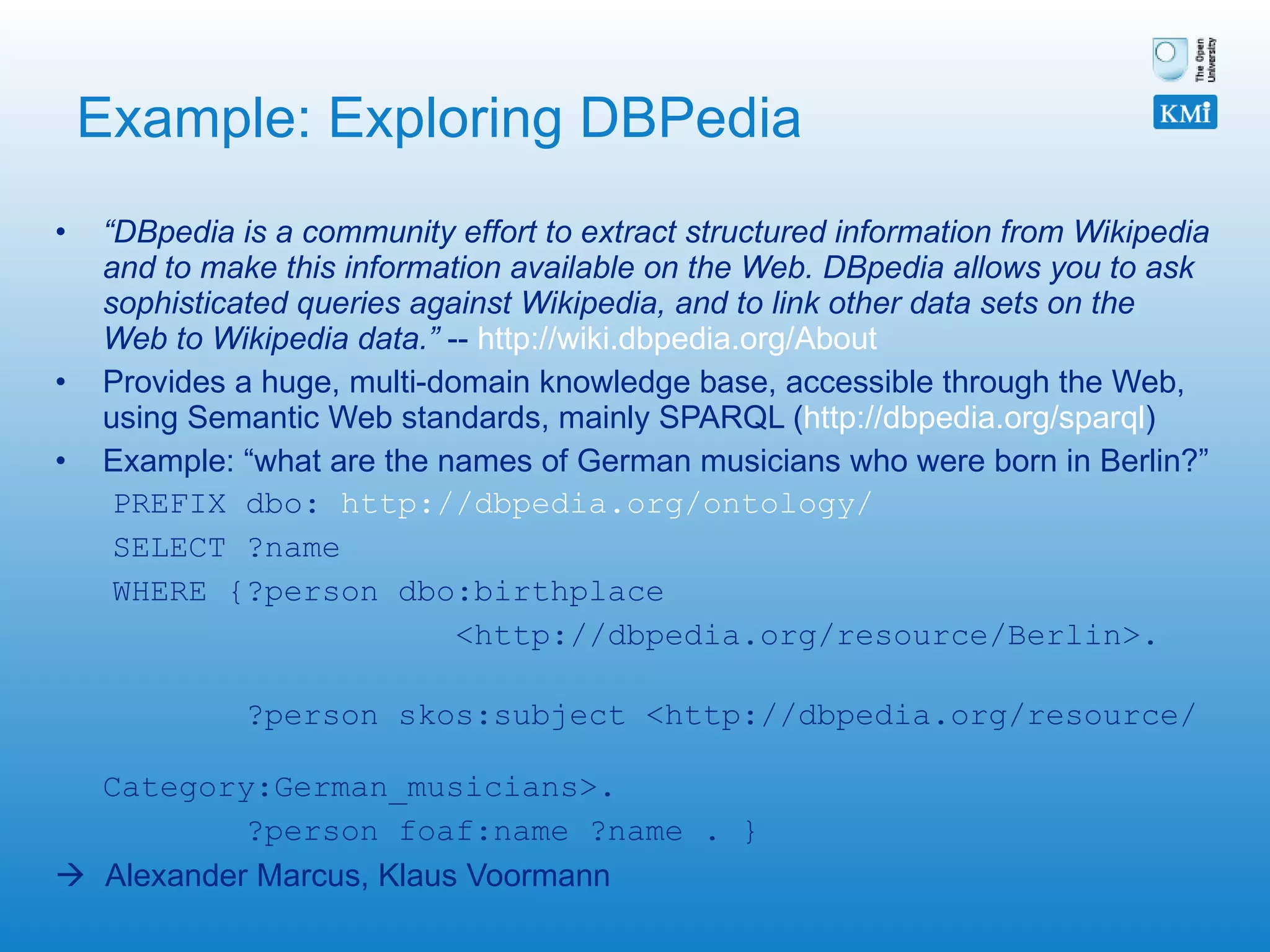 Example: Exploring DBPedia “ DBpedia is a community effort to extract structured information from Wikipedia and to make this information available on the Web. DBpedia allows you to ask sophisticated queries against Wikipedia, and to link other data sets on the Web to Wikipedia data.”  --  http://wiki.dbpedia.org/About   Provides a huge, multi-domain knowledge base, accessible through the Web, using Semantic Web standards, mainly SPARQL ( http://dbpedia.org/sparql ) Example: “what are the names of German musicians who were born in Berlin?” PREFIX dbo:  http://dbpedia.org/ontology/ SELECT ?name WHERE {?person dbo:birthplace  <http://dbpedia.org/resource/Berlin>.  ?person skos:subject <http://dbpedia.org/resource/  Category:German_musicians>.  ?person foaf:name ?name . }    Alexander Marcus, Klaus Voormann 