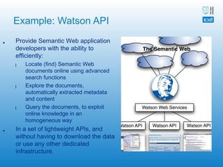 Example: Watson API Provide Semantic Web application developers with the ability to efficiently: Locate (find) Semantic Web documents online using advanced search functions Explore the documents, automatically extracted metadata and content Query the documents, to exploit online knowledge in an homogeneous way  In a set of lightweight APIs, and without having to download the data or use any other dedicated infrastructure. 