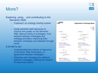 More? Exploring, using… and contributing to the Semantic Web! Cupboard: an ontology hosting system http://cupboard.open.ac.uk   Using semantic web resources to improve the quality on the Semantic Web. Manual rating of ontologies, trust network between ontologies and ontology providers, improving links between ontologies and datasets through reuse. A lot left to do! Understanding the notions of relevance of Semantic Web information, of agreement between ontologies… Detecting and managing the relations between ontologies. Making the network of resources explicit…  