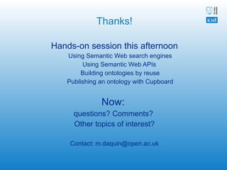Thanks! Hands-on session this afternoon Using Semantic Web search engines Using Semantic Web APIs  Building ontologies by reuse Publishing an ontology with Cupboard Now:  questions? Comments?  Other topics of interest? Contact: m.daquin@open.ac.uk 
