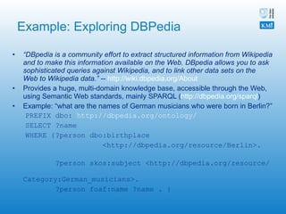 Example: Exploring DBPedia “ DBpedia is a community effort to extract structured information from Wikipedia and to make this information available on the Web. DBpedia allows you to ask sophisticated queries against Wikipedia, and to link other data sets on the Web to Wikipedia data.”  --  http://wiki.dbpedia.org/About   Provides a huge, multi-domain knowledge base, accessible through the Web, using Semantic Web standards, mainly SPARQL ( http://dbpedia.org/sparql ) Example: “what are the names of German musicians who were born in Berlin?” PREFIX dbo:  http://dbpedia.org/ontology/ SELECT ?name WHERE {?person dbo:birthplace  <http://dbpedia.org/resource/Berlin>.  ?person skos:subject <http://dbpedia.org/resource/  Category:German_musicians>.  ?person foaf:name ?name . } 
