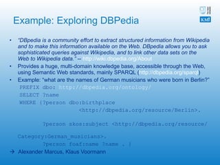Example: Exploring DBPedia “ DBpedia is a community effort to extract structured information from Wikipedia and to make this information available on the Web. DBpedia allows you to ask sophisticated queries against Wikipedia, and to link other data sets on the Web to Wikipedia data.”  --  http://wiki.dbpedia.org/About   Provides a huge, multi-domain knowledge base, accessible through the Web, using Semantic Web standards, mainly SPARQL ( http://dbpedia.org/sparql ) Example: “what are the names of German musicians who were born in Berlin?” PREFIX dbo:  http://dbpedia.org/ontology/ SELECT ?name WHERE {?person dbo:birthplace  <http://dbpedia.org/resource/Berlin>.  ?person skos:subject <http://dbpedia.org/resource/  Category:German_musicians>.  ?person foaf:name ?name . }    Alexander Marcus, Klaus Voormann 