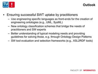 Outlook
 Ensuring successful SWT uptake by practitioners
– Use engineering specific languages as front-ends for the creation of
engineering ontologies (e.g., UML, SysML)
– New ontology classification schemes that bridge the needs of
practitioners and SW experts
– Better understanding of typical modeling needs and providing
guidelines for solving those, e.g. through Ontology Design Patterns
– SW tool evaluation and selection frameworks (e.g., XSL2RDF tools)
 