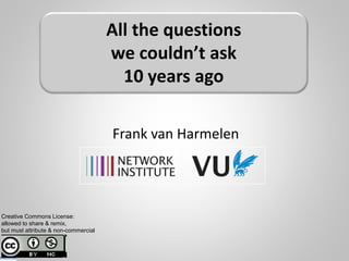 Frank van Harmelen
All the questions
we couldn’t ask
10 years ago
Creative Commons License:
allowed to share & remix,
but must attribute & non-commercial
 