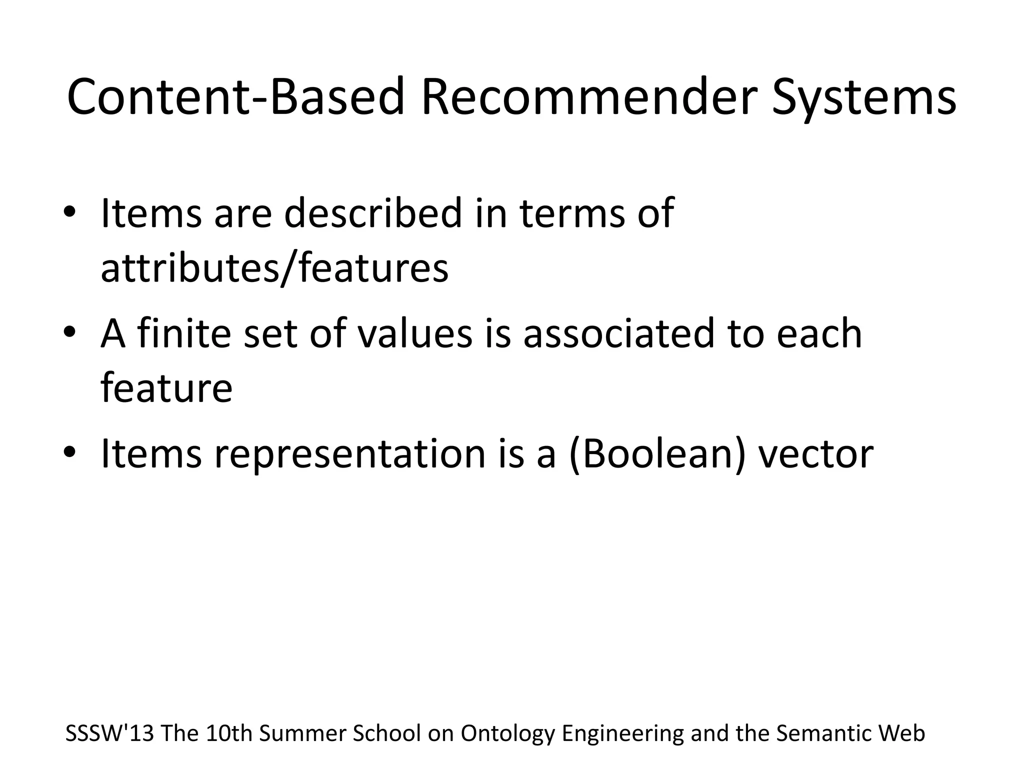 Content-Based Recommender Systems
• Items are described in terms of
attributes/features
• A finite set of values is associated to each
feature
• Items representation is a (Boolean) vector
SSSW'13 The 10th Summer School on Ontology Engineering and the Semantic Web
 