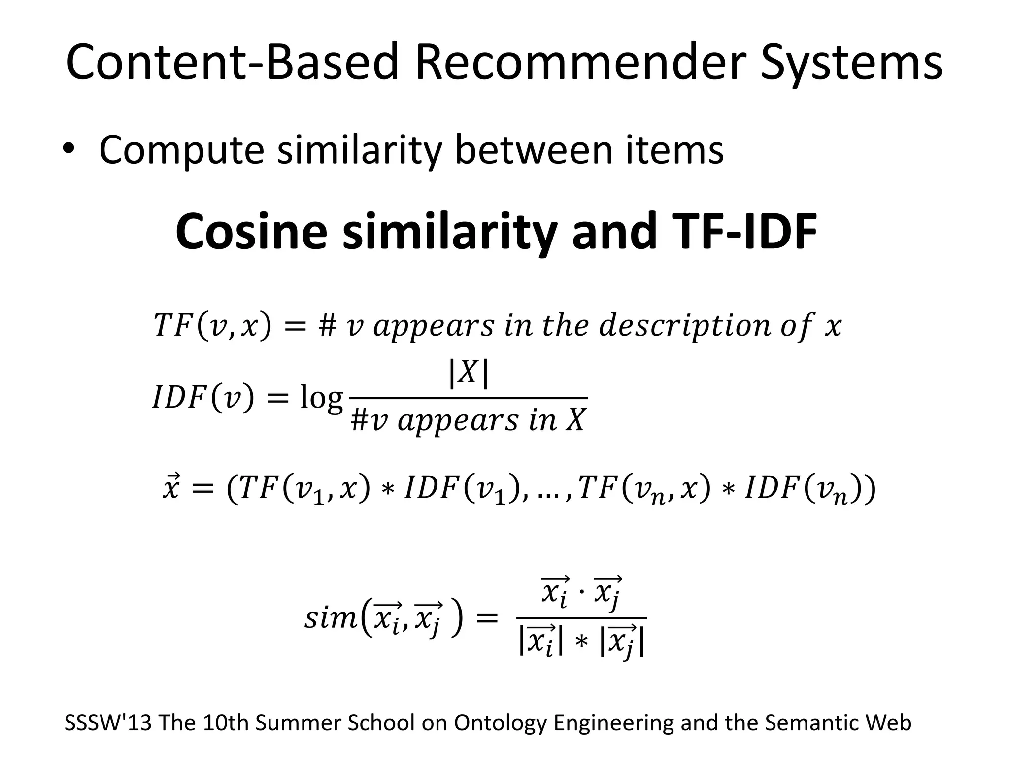 Content-Based Recommender Systems
• Compute similarity between items
𝑠𝑖𝑚 𝑥𝑖, 𝑥𝑗 =
𝑥𝑖 ⋅ 𝑥𝑗
𝑥𝑖 ∗ |𝑥𝑗|
Cosine similarity and TF-IDF
𝑇𝐹 𝑣, 𝑥 = # 𝑣 𝑎𝑝𝑝𝑒𝑎𝑟𝑠 𝑖𝑛 𝑡ℎ𝑒 𝑑𝑒𝑠𝑐𝑟𝑖𝑝𝑡𝑖𝑜𝑛 𝑜𝑓 𝑥
𝐼𝐷𝐹 𝑣 = log
|𝑋|
#𝑣 𝑎𝑝𝑝𝑒𝑎𝑟𝑠 𝑖𝑛 𝑋
𝑥 = (𝑇𝐹 𝑣1, 𝑥 ∗ 𝐼𝐷𝐹 𝑣1 , … , 𝑇𝐹 𝑣 𝑛, 𝑥 ∗ 𝐼𝐷𝐹 𝑣 𝑛 )
SSSW'13 The 10th Summer School on Ontology Engineering and the Semantic Web
 