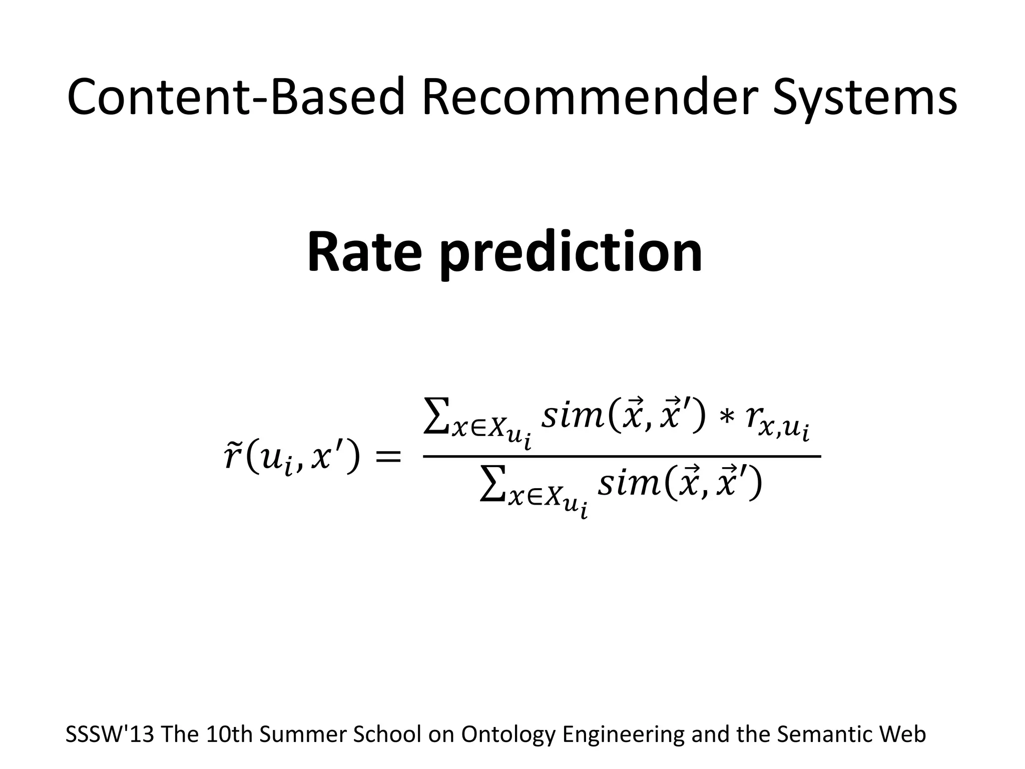 Content-Based Recommender Systems
Rate prediction
𝑟 𝑢𝑖, 𝑥′ =
𝑠𝑖𝑚 𝑥, 𝑥′ ∗ 𝑟𝑥,𝑢 𝑖𝑥∈𝑋 𝑢 𝑖
𝑠𝑖𝑚 𝑥, 𝑥′𝑥∈𝑋 𝑢 𝑖
SSSW'13 The 10th Summer School on Ontology Engineering and the Semantic Web
 