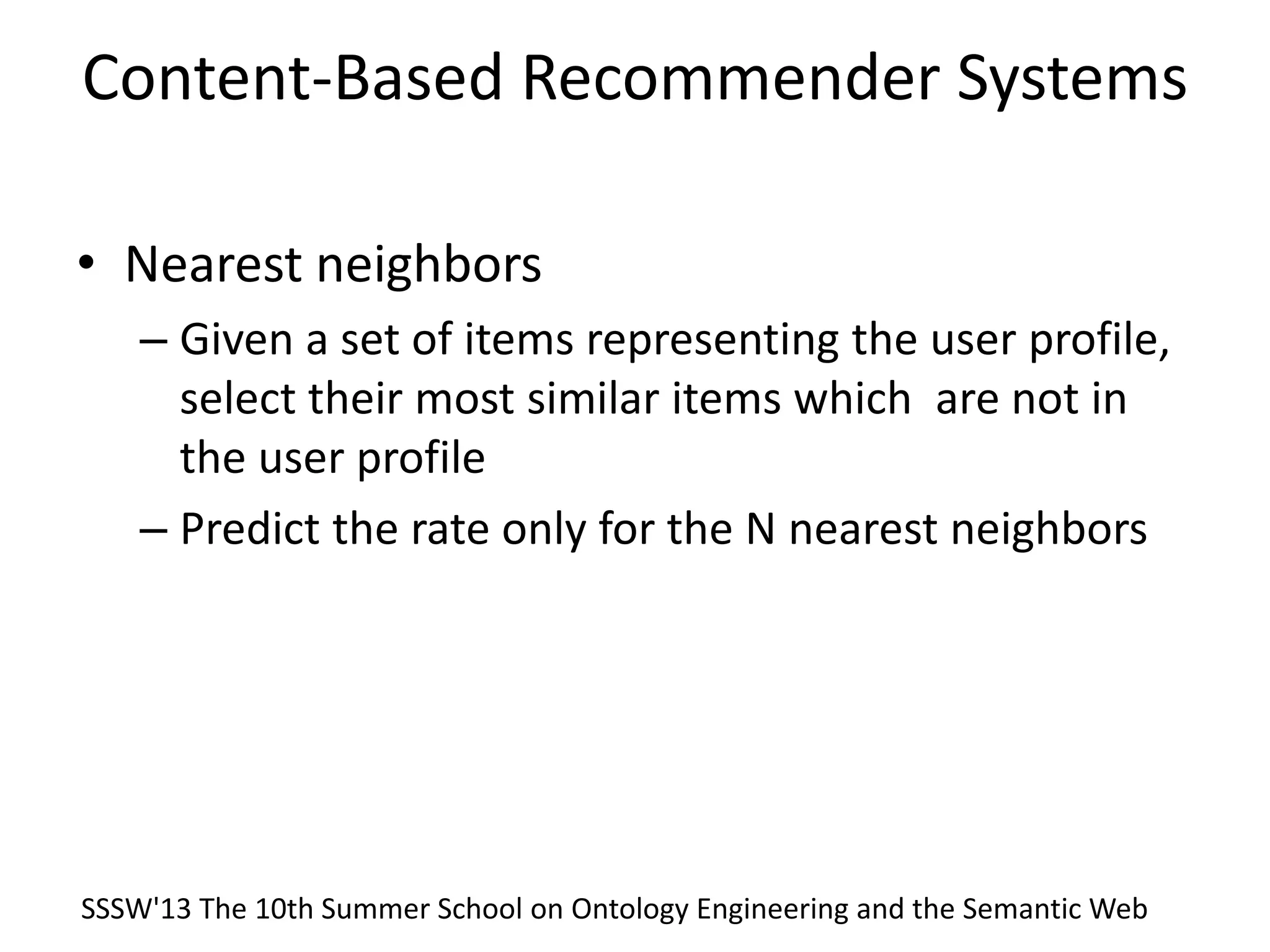 Content-Based Recommender Systems
• Nearest neighbors
– Given a set of items representing the user profile,
select their most similar items which are not in
the user profile
– Predict the rate only for the N nearest neighbors
SSSW'13 The 10th Summer School on Ontology Engineering and the Semantic Web
 