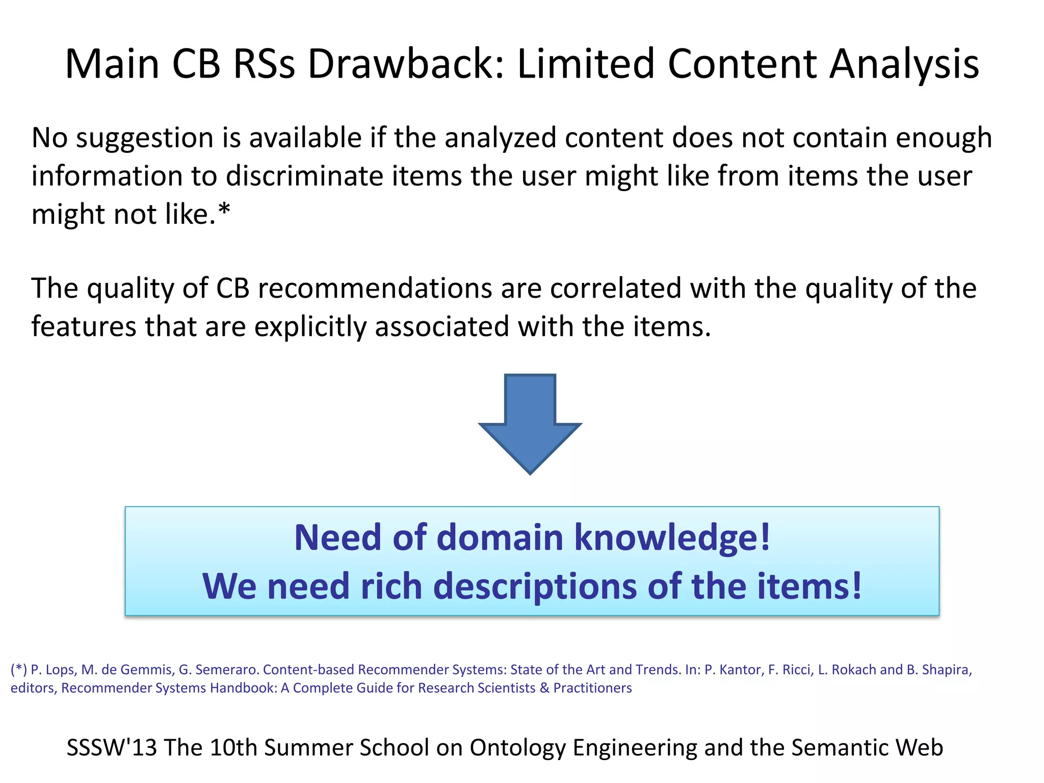 Need of domain knowledge!
We need rich descriptions of the items!
No suggestion is available if the analyzed content does not contain enough
information to discriminate items the user might like from items the user
might not like.*
(*) P. Lops, M. de Gemmis, G. Semeraro. Content-based Recommender Systems: State of the Art and Trends. In: P. Kantor, F. Ricci, L. Rokach and B. Shapira,
editors, Recommender Systems Handbook: A Complete Guide for Research Scientists & Practitioners
The quality of CB recommendations are correlated with the quality of the
features that are explicitly associated with the items.
Main CB RSs Drawback: Limited Content Analysis
SSSW'13 The 10th Summer School on Ontology Engineering and the Semantic Web
 