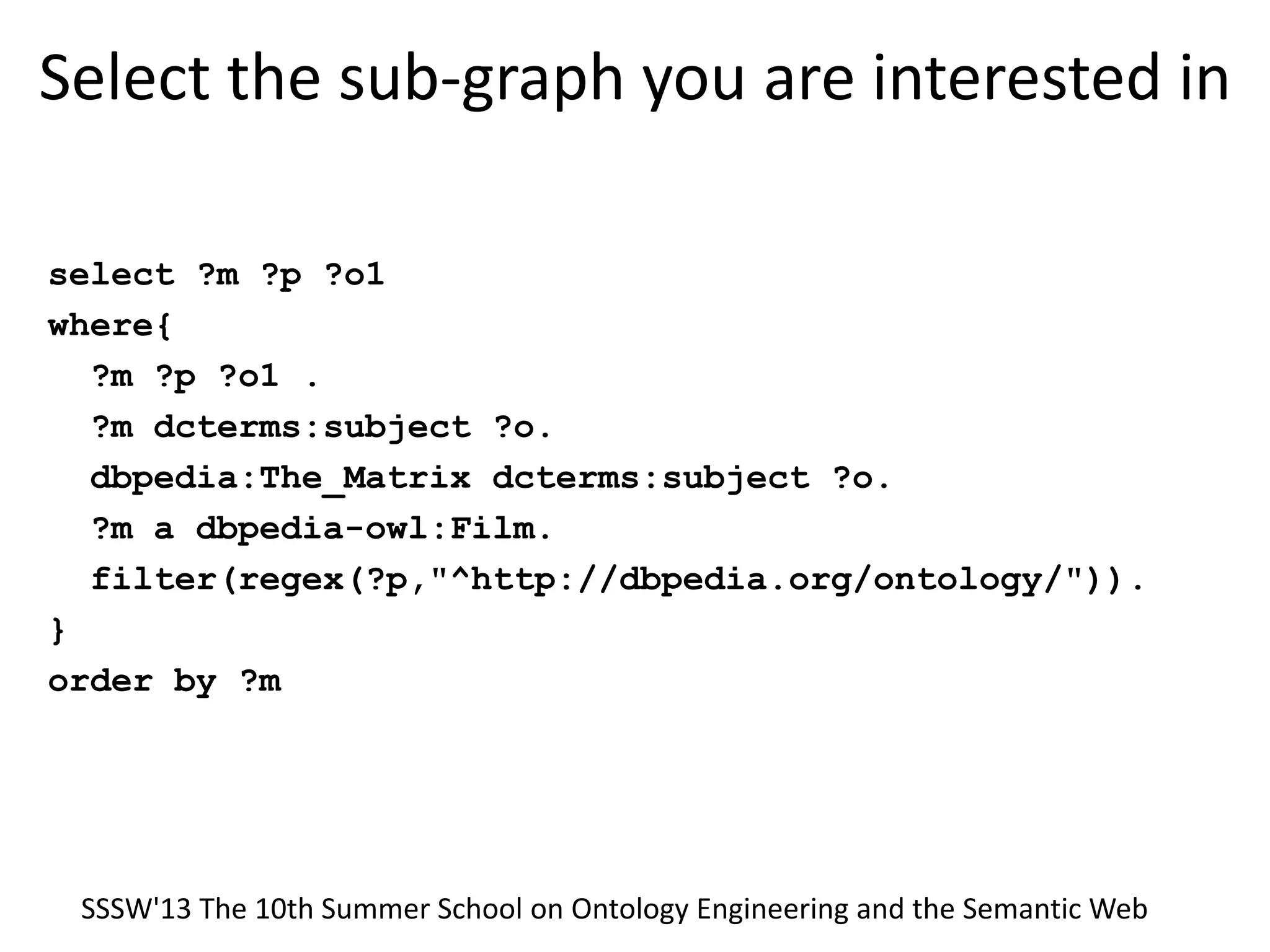 Select the sub-graph you are interested in
select ?m ?p ?o1
where{
?m ?p ?o1 .
?m dcterms:subject ?o.
dbpedia:The_Matrix dcterms:subject ?o.
?m a dbpedia-owl:Film.
filter(regex(?p,"^http://dbpedia.org/ontology/")).
}
order by ?m
SSSW'13 The 10th Summer School on Ontology Engineering and the Semantic Web
 