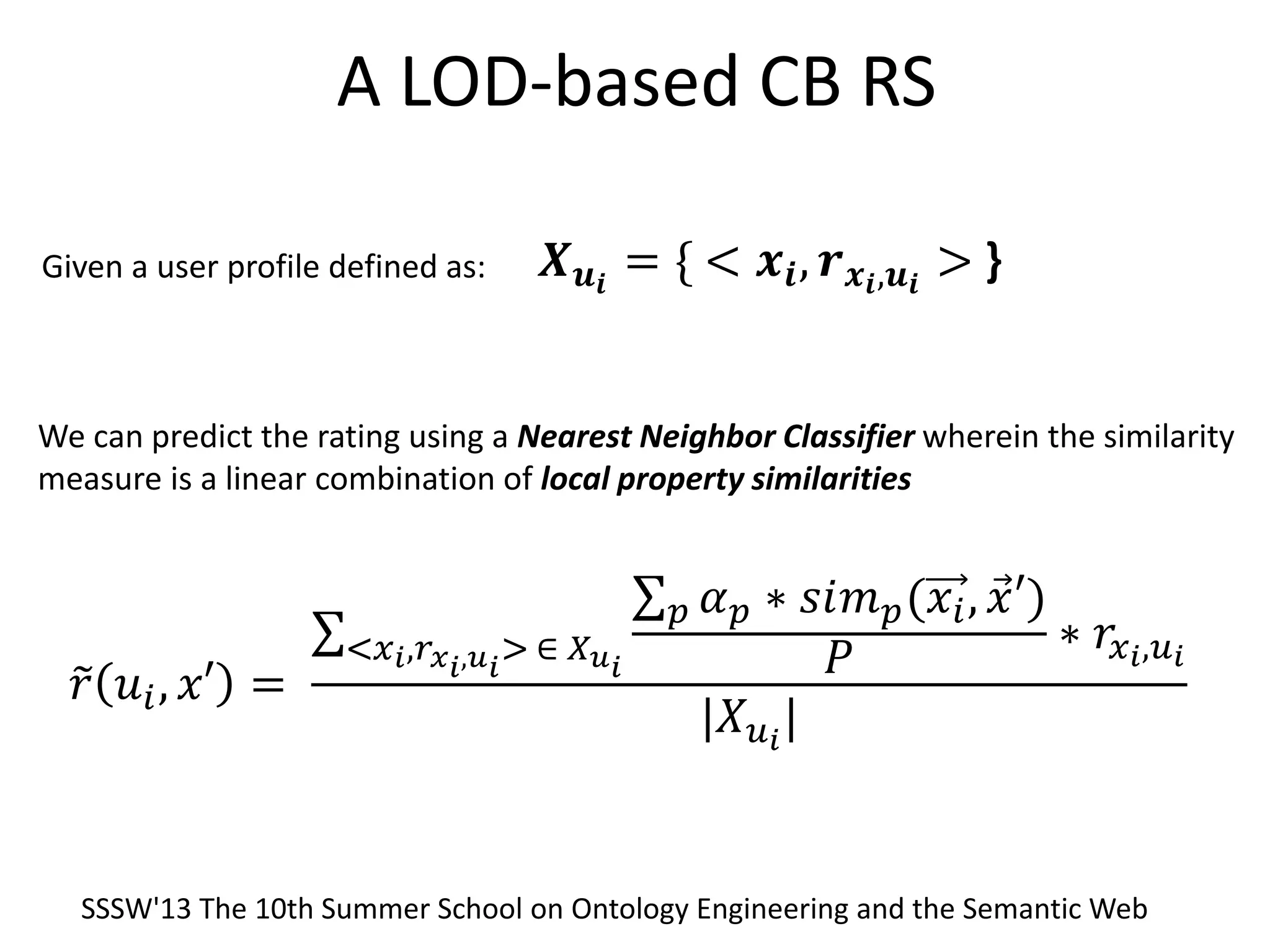 A LOD-based CB RS
Given a user profile defined as:
We can predict the rating using a Nearest Neighbor Classifier wherein the similarity
measure is a linear combination of local property similarities
𝑿 𝒖 𝒊
= { < 𝒙𝒊, 𝒓 𝒙 𝒊,𝒖 𝒊
> }
𝑟 𝑢𝑖, 𝑥′ =
𝛼 𝑝 ∗ 𝑠𝑖𝑚 𝑝(𝑥𝑖, 𝑥′)𝑝
𝑃
∗ 𝑟𝑥 𝑖,𝑢 𝑖<𝑥 𝑖,𝑟 𝑥 𝑖,𝑢 𝑖
> ∈ 𝑋 𝑢 𝑖
|𝑋 𝑢 𝑖
|
SSSW'13 The 10th Summer School on Ontology Engineering and the Semantic Web
 