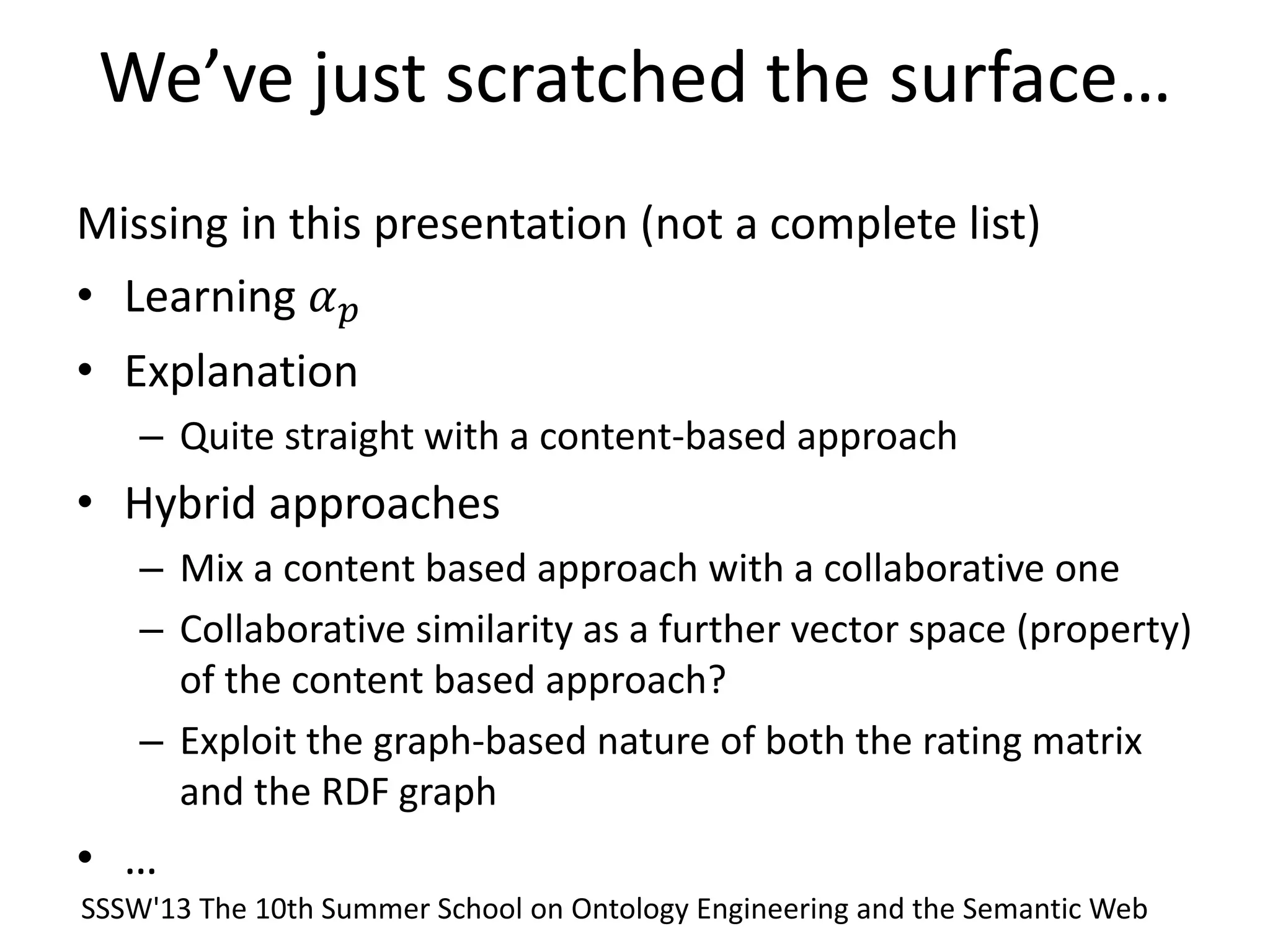 We’ve just scratched the surface…
Missing in this presentation (not a complete list)
• Learning 𝛼 𝑝
• Explanation
– Quite straight with a content-based approach
• Hybrid approaches
– Mix a content based approach with a collaborative one
– Collaborative similarity as a further vector space (property)
of the content based approach?
– Exploit the graph-based nature of both the rating matrix
and the RDF graph
• …
SSSW'13 The 10th Summer School on Ontology Engineering and the Semantic Web
 