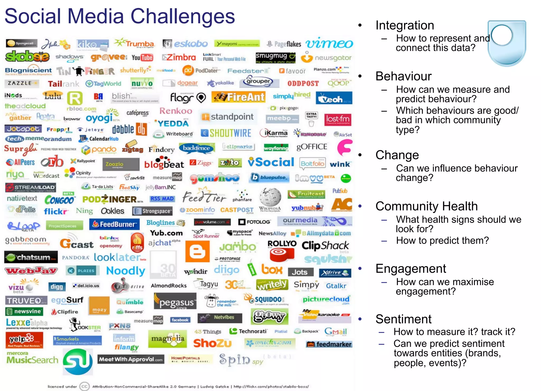 Social Media Challenges •  Integration
–  How to represent and
connect this data?
•  Behaviour
–  How can we measure and
predict behaviour?
–  Which behaviours are good/
bad in which community
type?
•  Change
–  Can we influence behaviour
change?
•  Community Health
–  What health signs should we
look for?
–  How to predict them?
•  Engagement
–  How can we maximise
engagement?
•  Sentiment
–  How to measure it? track it?
–  Can we predict sentiment
towards entities (brands,
people, events)?
 