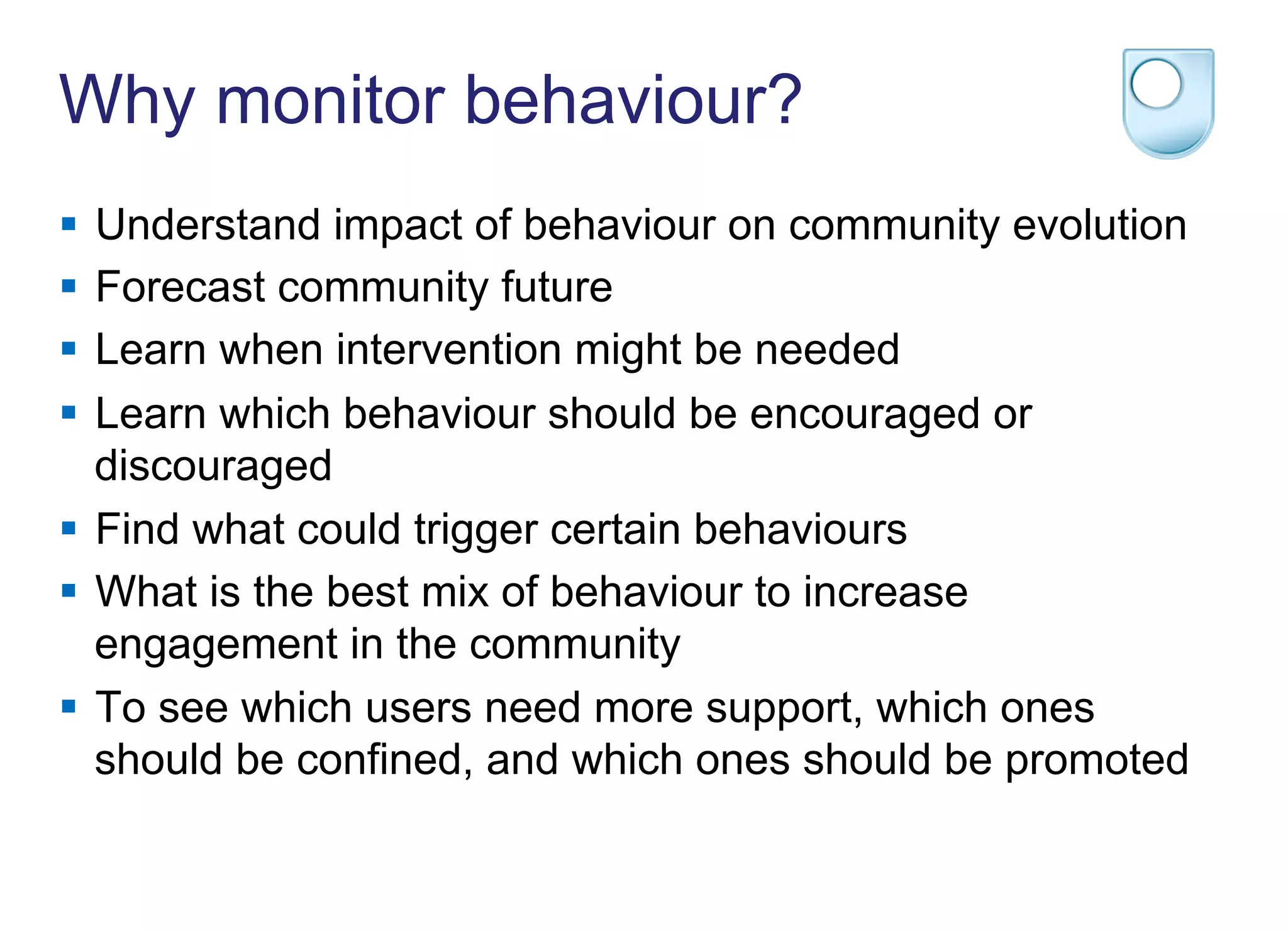 Why monitor behaviour?
§  Understand impact of behaviour on community evolution
§  Forecast community future
§  Learn when intervention might be needed
§  Learn which behaviour should be encouraged or
discouraged
§  Find what could trigger certain behaviours
§  What is the best mix of behaviour to increase
engagement in the community
§  To see which users need more support, which ones
should be confined, and which ones should be promoted
 