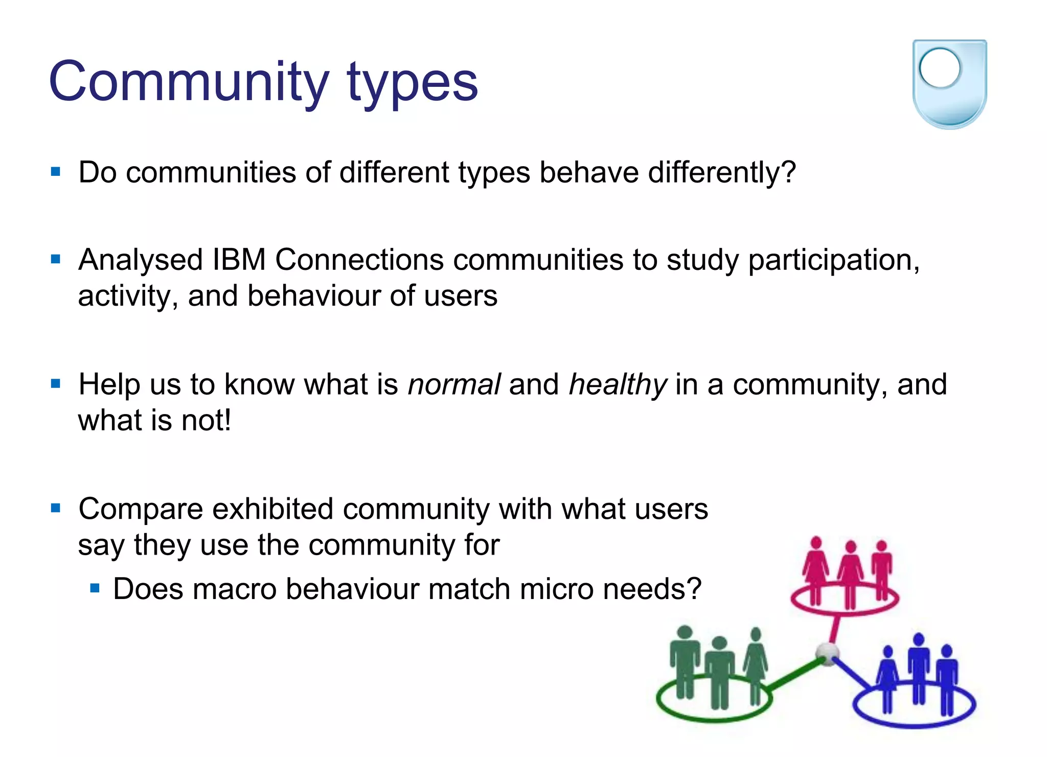Community types
§  Do communities of different types behave differently?
§  Analysed IBM Connections communities to study participation,
activity, and behaviour of users
§  Help us to know what is normal and healthy in a community, and
what is not!
§  Compare exhibited community with what users
say they use the community for
§  Does macro behaviour match micro needs?
 