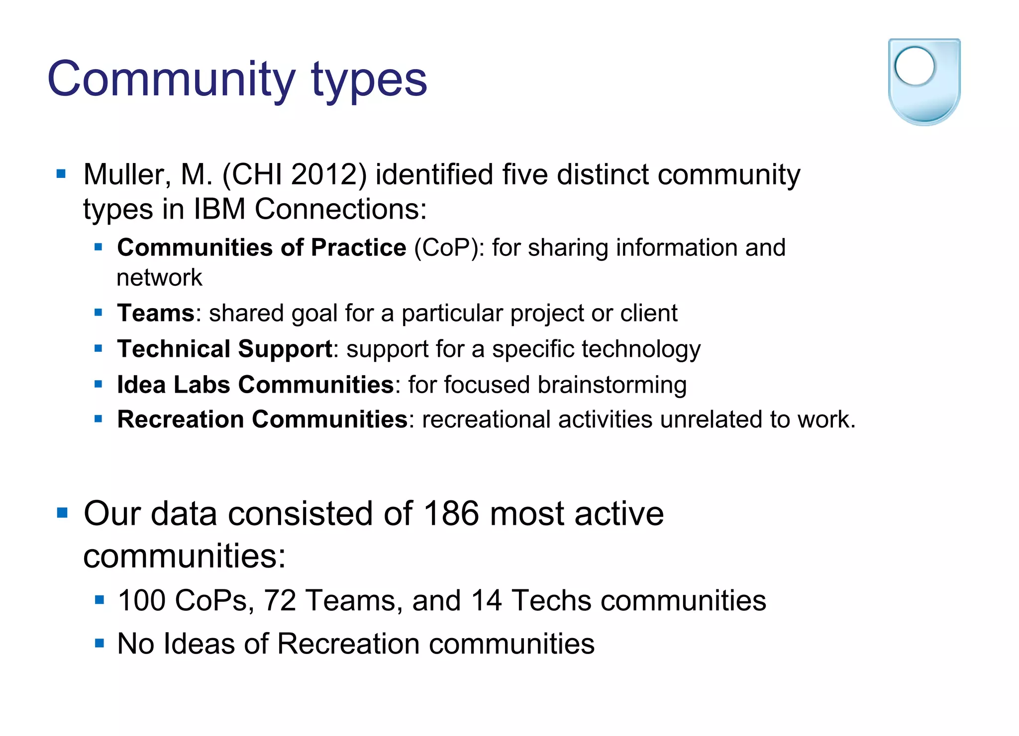 Community types
§  Muller, M. (CHI 2012) identified five distinct community
types in IBM Connections:
§  Communities of Practice (CoP): for sharing information and
network
§  Teams: shared goal for a particular project or client
§  Technical Support: support for a specific technology
§  Idea Labs Communities: for focused brainstorming
§  Recreation Communities: recreational activities unrelated to work.
§  Our data consisted of 186 most active
communities:
§  100 CoPs, 72 Teams, and 14 Techs communities
§  No Ideas of Recreation communities
 