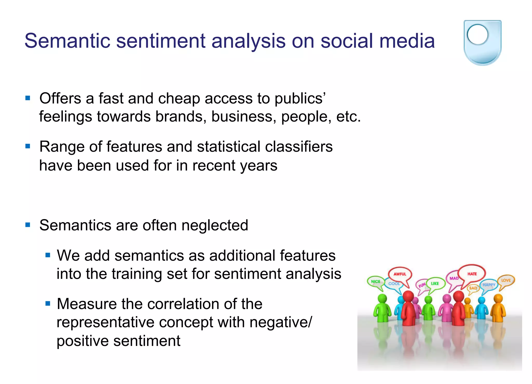 Semantic sentiment analysis on social media
§  Offers a fast and cheap access to publics’
feelings towards brands, business, people, etc.
§  Range of features and statistical classifiers
have been used for in recent years
§  Semantics are often neglected
§  We add semantics as additional features
into the training set for sentiment analysis
§  Measure the correlation of the
representative concept with negative/
positive sentiment
 