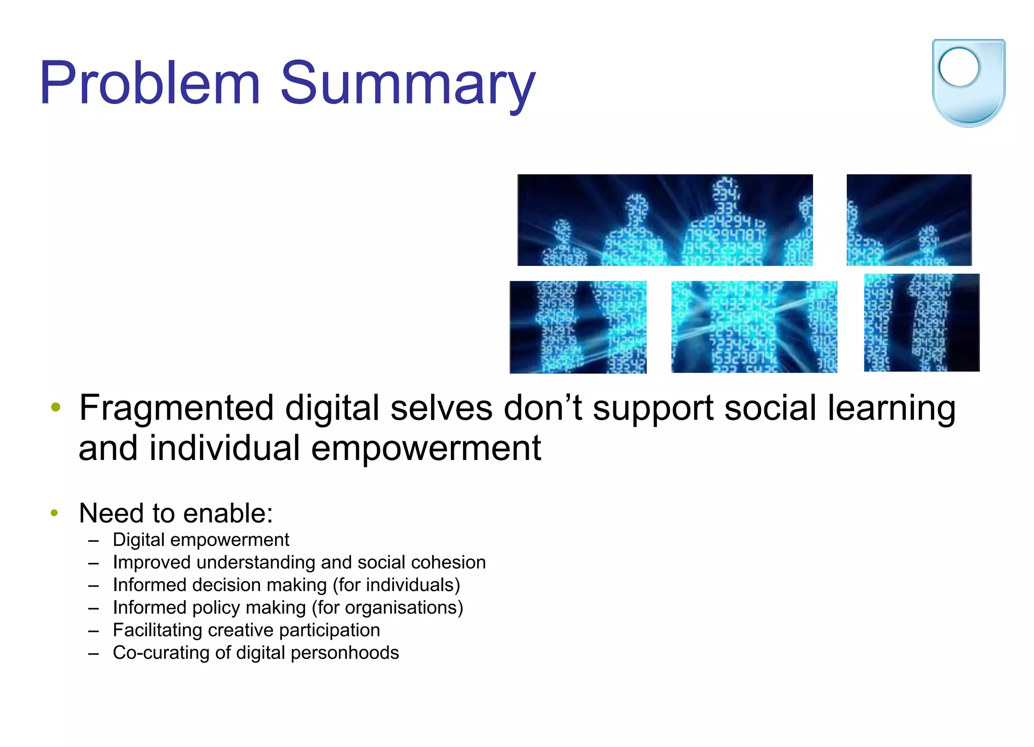 Problem Summary
•  Fragmented digital selves don’t support social learning
and individual empowerment
•  Need to enable:
–  Digital empowerment
–  Improved understanding and social cohesion
–  Informed decision making (for individuals)
–  Informed policy making (for organisations)
–  Facilitating creative participation
–  Co-curating of digital personhoods
 