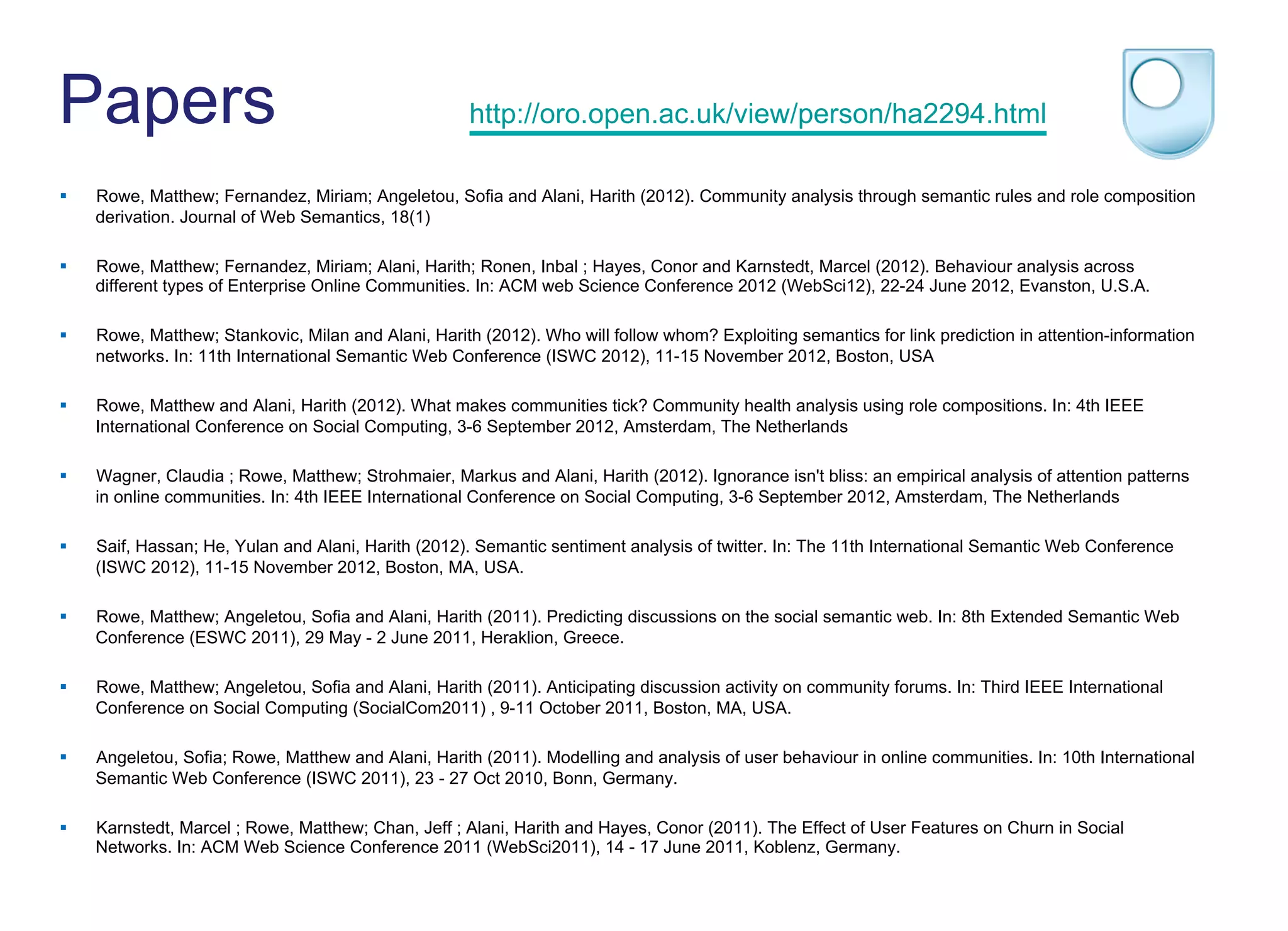 Papers http://oro.open.ac.uk/view/person/ha2294.html
§  Rowe, Matthew; Fernandez, Miriam; Angeletou, Sofia and Alani, Harith (2012). Community analysis through semantic rules and role composition
derivation. Journal of Web Semantics, 18(1)
§  Rowe, Matthew; Fernandez, Miriam; Alani, Harith; Ronen, Inbal ; Hayes, Conor and Karnstedt, Marcel (2012). Behaviour analysis across
different types of Enterprise Online Communities. In: ACM web Science Conference 2012 (WebSci12), 22-24 June 2012, Evanston, U.S.A.
§  Rowe, Matthew; Stankovic, Milan and Alani, Harith (2012). Who will follow whom? Exploiting semantics for link prediction in attention-information
networks. In: 11th International Semantic Web Conference (ISWC 2012), 11-15 November 2012, Boston, USA
§  Rowe, Matthew and Alani, Harith (2012). What makes communities tick? Community health analysis using role compositions. In: 4th IEEE
International Conference on Social Computing, 3-6 September 2012, Amsterdam, The Netherlands
§  Wagner, Claudia ; Rowe, Matthew; Strohmaier, Markus and Alani, Harith (2012). Ignorance isn't bliss: an empirical analysis of attention patterns
in online communities. In: 4th IEEE International Conference on Social Computing, 3-6 September 2012, Amsterdam, The Netherlands
§  Saif, Hassan; He, Yulan and Alani, Harith (2012). Semantic sentiment analysis of twitter. In: The 11th International Semantic Web Conference
(ISWC 2012), 11-15 November 2012, Boston, MA, USA.
§  Rowe, Matthew; Angeletou, Sofia and Alani, Harith (2011). Predicting discussions on the social semantic web. In: 8th Extended Semantic Web
Conference (ESWC 2011), 29 May - 2 June 2011, Heraklion, Greece.
§  Rowe, Matthew; Angeletou, Sofia and Alani, Harith (2011). Anticipating discussion activity on community forums. In: Third IEEE International
Conference on Social Computing (SocialCom2011) , 9-11 October 2011, Boston, MA, USA.
§  Angeletou, Sofia; Rowe, Matthew and Alani, Harith (2011). Modelling and analysis of user behaviour in online communities. In: 10th International
Semantic Web Conference (ISWC 2011), 23 - 27 Oct 2010, Bonn, Germany.
§  Karnstedt, Marcel ; Rowe, Matthew; Chan, Jeff ; Alani, Harith and Hayes, Conor (2011). The Effect of User Features on Churn in Social
Networks. In: ACM Web Science Conference 2011 (WebSci2011), 14 - 17 June 2011, Koblenz, Germany.
 