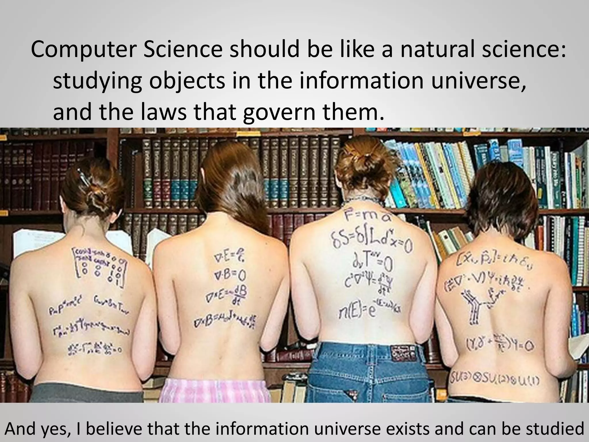 Computer Science should be like a natural science:
studying objects in the information universe,
and the laws that govern them.
And yes, I believe that the information universe exists and can be studied
 