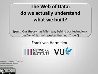 Don’t ask “how”,
Ask “why”!
(with illustrations from the Web of Data)
Frank van Harmelen
Dept. of “Computer Science”
Creative Commons License:
allowed to share & remix,
but must attribute & non-commercial
The Web of Data:
do we actually understand
what we built?
(pssst: our theory has fallen way behind our technology,
we know a lot of “how”
but we don’t know much “why”)
 