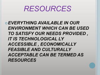 RESOURCESEVERYTHING AVAILABLE IN OUR ENVIRONMENT WHICH CAN BE USED TO SATISFY OUR NEEDS PROVIDED , IT IS TECHNOLOGICAL LY ACCESSIBLE , ECONOMICALLY FEASIBLE AND CULTURALLY ACCEPTABLE CAN BE TERMED AS RESOURCES