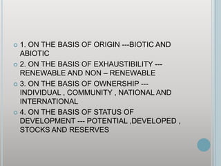 1. ON THE BASIS OF ORIGIN ---BIOTIC AND ABIOTIC2. ON THE BASIS OF EXHAUSTIBILITY --- RENEWABLE AND NON – RENEWABLE3. ON THE BASIS OF OWNERSHIP --- INDIVIDUAL , COMMUNITY , NATIONAL AND INTERNATIONAL4. ON THE BASIS OF STATUS OF DEVELOPMENT --- POTENTIAL ,DEVELOPED , STOCKS AND RESERVES