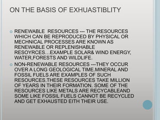 ON THE BASIS OF EXHUASTIBLITYRENEWABLE  RESOURCES --- THE RESOURCES WHICH CAN BE REPRODUCED BY PHYSICAL OR MECHNICAL PROCESSES ARE KNOWN AS RENEWABLE OR REPLENISHABLE RESOYRCES…EXAMPLE SOLAR& WIND ENERGY, WATER,FORESTS AND WILDLIFE.NON-RENEWABLE RESOURCES ---THEY OCCUR OVER A LONG GEOLOGICAL TIME.MINERAL AND FOSSIL FUELS ARE EXAMPLES OF SUCH RESOURCES.THESE RESOURCES TAKE MILLION OF YEARS IN THEIR FORMATION. SOME OF THE RESOURCES LIKE METALS ARE RECYCABLEAND SOME LIKE FOSSIL FUELS CANNOT BE RECYCLED AND GET EXHAUSTED EITH THEIR USE.