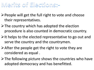 People will get the full right to vote and choose 
their representatives. 
The country which has adopted the election 
procedure is also counted in democratic country. 
It helps to the elected representative to go out and 
serve the country and the countrymen. 
After the people get the right to vote they are 
considered as equal . 
The following picture shows the countries who have 
adopted democracy and has benefitted. 
 