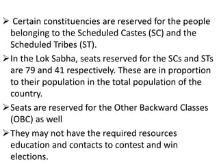  Certain constituencies are reserved for the people 
belonging to the Scheduled Castes (SC) and the 
Scheduled Tribes (ST). 
In the Lok Sabha, seats reserved for the SCs and STs 
are 79 and 41 respectively. These are in proportion 
to their population in the total population of the 
country. 
Seats are reserved for the Other Backward Classes 
(OBC) as well 
They may not have the required resources 
education and contacts to contest and win 
elections. 
 