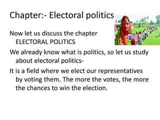 Chapter:- Electoral politics 
Now let us discuss the chapter 
ELECTORAL POLITICS 
We already know what is politics, so let us study 
about electoral politics- 
It is a field where we elect our representatives 
by voting them. The more the votes, the more 
the chances to win the election. 
 
