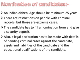 An Indian citizen, Age should be minimum 25 years. 
There are restrictions on people with criminal 
records, but those are extreme cases. 
The candidate has to fill a nomination form and give 
a security deposit. 
Also, a legal declaration has to be made with details 
of pending criminal cases against the candidate, 
assets and liabilities of the candidate and the 
educational qualifications of the candidate. 
 