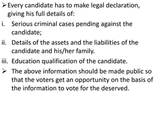 Every candidate has to make legal declaration, 
giving his full details of: 
i. Serious criminal cases pending against the 
candidate; 
ii. Details of the assets and the liabilities of the 
candidate and his/her family. 
iii. Education qualification of the candidate. 
 The above information should be made public so 
that the voters get an opportunity on the basis of 
the information to vote for the deserved. 
 