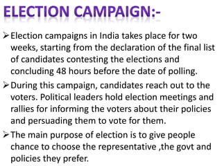 Election campaigns in India takes place for two 
weeks, starting from the declaration of the final list 
of candidates contesting the elections and 
concluding 48 hours before the date of polling. 
During this campaign, candidates reach out to the 
voters. Political leaders hold election meetings and 
rallies for informing the voters about their policies 
and persuading them to vote for them. 
The main purpose of election is to give people 
chance to choose the representative ,the govt and 
policies they prefer. 
 