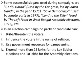 Some successful slogans used during campaigns are 
“Garibi Hatao” (used by the Congress, led by Indira 
Gandhi, in the year 1971), “Save Democracy” (used 
by Janata party in 1977), “Land to the Tiller’ (used 
by The Left Front in West Bengal Assembly elections, 
1977), etc. 
In an election campaign no party or candidate can: 
i. Bribe/threaten the voters. 
ii. Influence the voters in the name of religion. 
iii. Use government resources for campaigning. 
iv. Expend more than 25 lakhs for the Lok Sabha 
elections and 10 lakhs for the Assembly elections. 
 