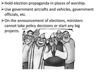 Hold election propaganda in places of worship. 
Use government aircrafts and vehicles, government 
officials, etc. 
On the announcement of elections, ministers 
cannot take policy decisions or start any big 
projects. 
 