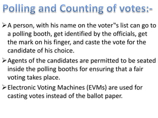 A person, with his name on the voter‟s list can go to 
a polling booth, get identified by the officials, get 
the mark on his finger, and caste the vote for the 
candidate of his choice. 
Agents of the candidates are permitted to be seated 
inside the polling booths for ensuring that a fair 
voting takes place. 
Electronic Voting Machines (EVMs) are used for 
casting votes instead of the ballot paper. 
 