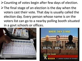 Counting of votes begin after few days of election. 
The final stage of an election is the day when the 
voters cast their vote. That day is usually called the 
election day. Every person whose name is on the 
voters list can go to a nearby polling booth situated 
in a govt schools or offices. 
 